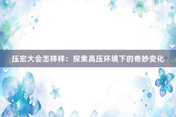 压宏大会怎样样：探索高压环境下的奇妙变化