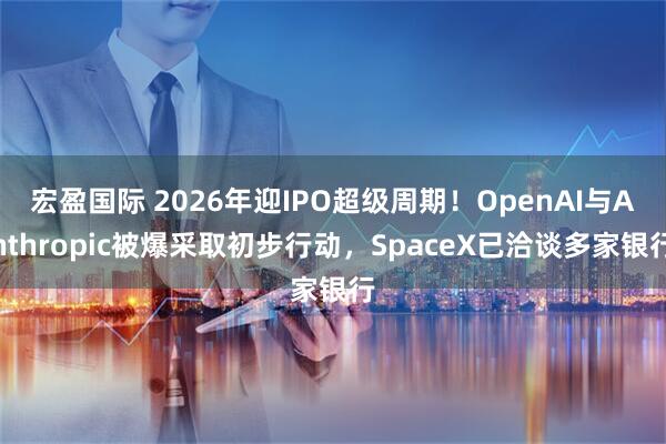 宏盈国际 2026年迎IPO超级周期！OpenAI与Anthropic被爆采取初步行动，SpaceX已洽谈多家银行
