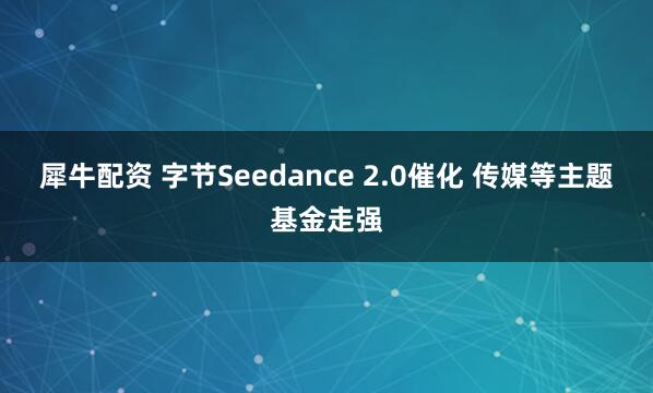 犀牛配资 字节Seedance 2.0催化 传媒等主题基金走强