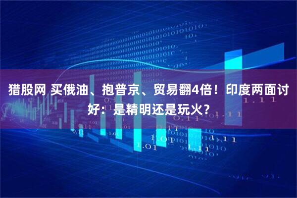 猎股网 买俄油、抱普京、贸易翻4倍！印度两面讨好：是精明还是玩火？