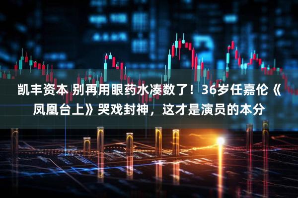 凯丰资本 别再用眼药水凑数了！36岁任嘉伦《凤凰台上》哭戏封神，这才是演员的本分