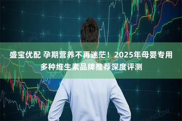 盛宝优配 孕期营养不再迷茫！2025年母婴专用多种维生素品牌推荐深度评测